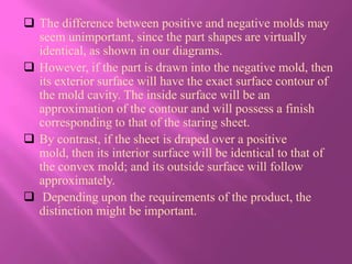  The difference between positive and negative molds may
  seem unimportant, since the part shapes are virtually
  identical, as shown in our diagrams.
 However, if the part is drawn into the negative mold, then
  its exterior surface will have the exact surface contour of
  the mold cavity. The inside surface will be an
  approximation of the contour and will possess a finish
  corresponding to that of the staring sheet.
 By contrast, if the sheet is draped over a positive
  mold, then its interior surface will be identical to that of
  the convex mold; and its outside surface will follow
  approximately.
 Depending upon the requirements of the product, the
  distinction might be important.
 
