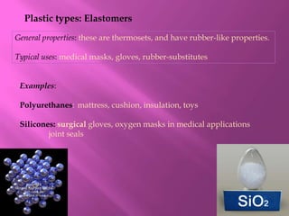 Plastic types: Elastomers
General properties: these are thermosets, and have rubber-like properties.

Typical uses: medical masks, gloves, rubber-substitutes


 Examples:

 Polyurethanes: mattress, cushion, insulation, toys

 Silicones: surgical gloves, oxygen masks in medical applications
         joint seals
 