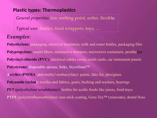 Plastic types: Thermoplastics
     General properties: low melting point, softer, flexible.

     Typical uses: bottles, food wrappers, toys, …
Examples:
Polyethylene: packaging, electrical insulation, milk and water bottles, packaging film
Polypropylene: carpet fibers, automotive bumpers, microwave containers, prosthetics
Polyvinyl chloride (PVC): electrical cables cover, credit cards, car instrument panels
Polystyrene: disposable spoons, forks, Styrofoam™
Acrylics (PMMA: polymethyl methacrylate): paints, fake fur, plexiglass
Polyamide (nylon): textiles and fabrics, gears, bushing and washers, bearings
PET (polyethylene terephthalate): bottles for acidic foods like juices, food trays
PTFE (polytetrafluoroethylene): non-stick coating, Gore-Tex™ (raincoats), dental floss
 