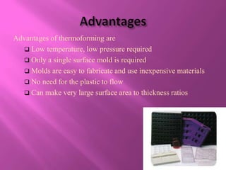 Advantages of thermoforming are
   Low temperature, low pressure required
   Only a single surface mold is required
   Molds are easy to fabricate and use inexpensive materials
   No need for the plastic to flow
   Can make very large surface area to thickness ratios
 