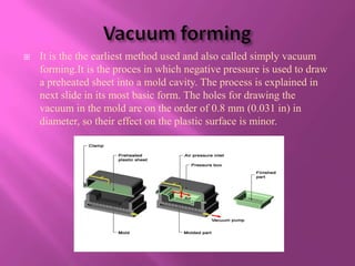    It is the the earliest method used and also called simply vacuum
    forming.It is the proces in which negative pressure is used to draw
    a preheated sheet into a mold cavity. The process is explained in
    next slide in its most basic form. The holes for drawing the
    vacuum in the mold are on the order of 0.8 mm (0.031 in) in
    diameter, so their effect on the plastic surface is minor.
 