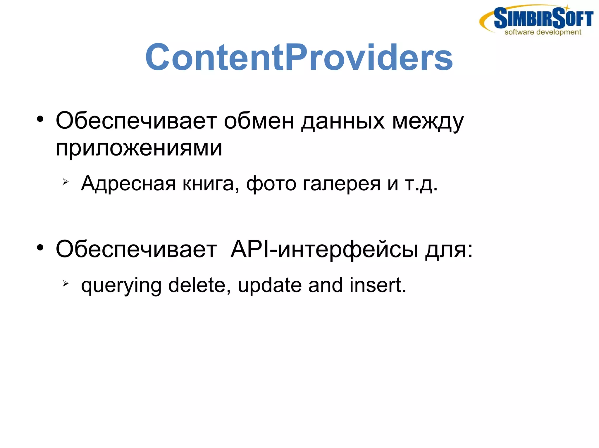 ContentProviders

    Обеспечивает обмен данных между
    приложениями
    
        Адресная книга, фото галерея и т.д.


    Обеспечивает API-интерфейсы для:
    
        querying delete, update and insert.
 