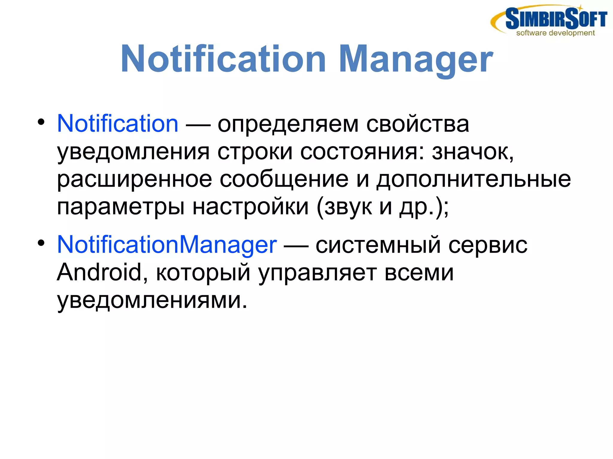 Notification Manager

    Notification — определяем свойства
    уведомления строки состояния: значок,
    расширенное сообщение и дополнительные
    параметры настройки (звук и др.);

    NotificationManager — системный сервис
    Android, который управляет всеми
    уведомлениями.
 