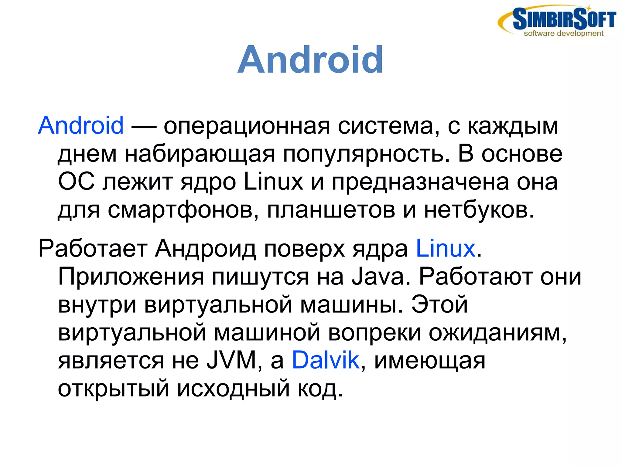 Android
Android — операционная система, с каждым
 днем набирающая популярность. В основе
 ОС лежит ядро Linux и предназначена она
 для смартфонов, планшетов и нетбуков.
Работает Андроид поверх ядра Linux.
 Приложения пишутся на Java. Работают они
 внутри виртуальной машины. Этой
 виртуальной машиной вопреки ожиданиям,
 является не JVM, а Dalvik, имеющая
 открытый исходный код.
 