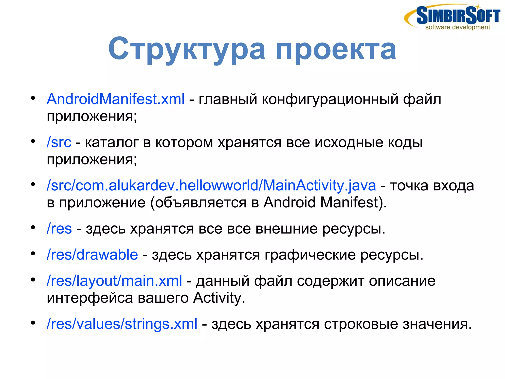 Структура проекта

    AndroidManifest.xml - главный конфигурационный файл
    приложения;

    /src - каталог в котором хранятся все исходные коды
    приложения;

    /src/com.alukardev.hellowworld/MainActivity.java - точка входа
    в приложение (объявляется в Android Manifest).

    /res - здесь хранятся все все внешние ресурсы.

    /res/drawable - здесь хранятся графические ресурсы.

    /res/layout/main.xml - данный файл содержит описание
    интерфейса вашего Activity.

    /res/values/strings.xml - здесь хранятся строковые значения.
 