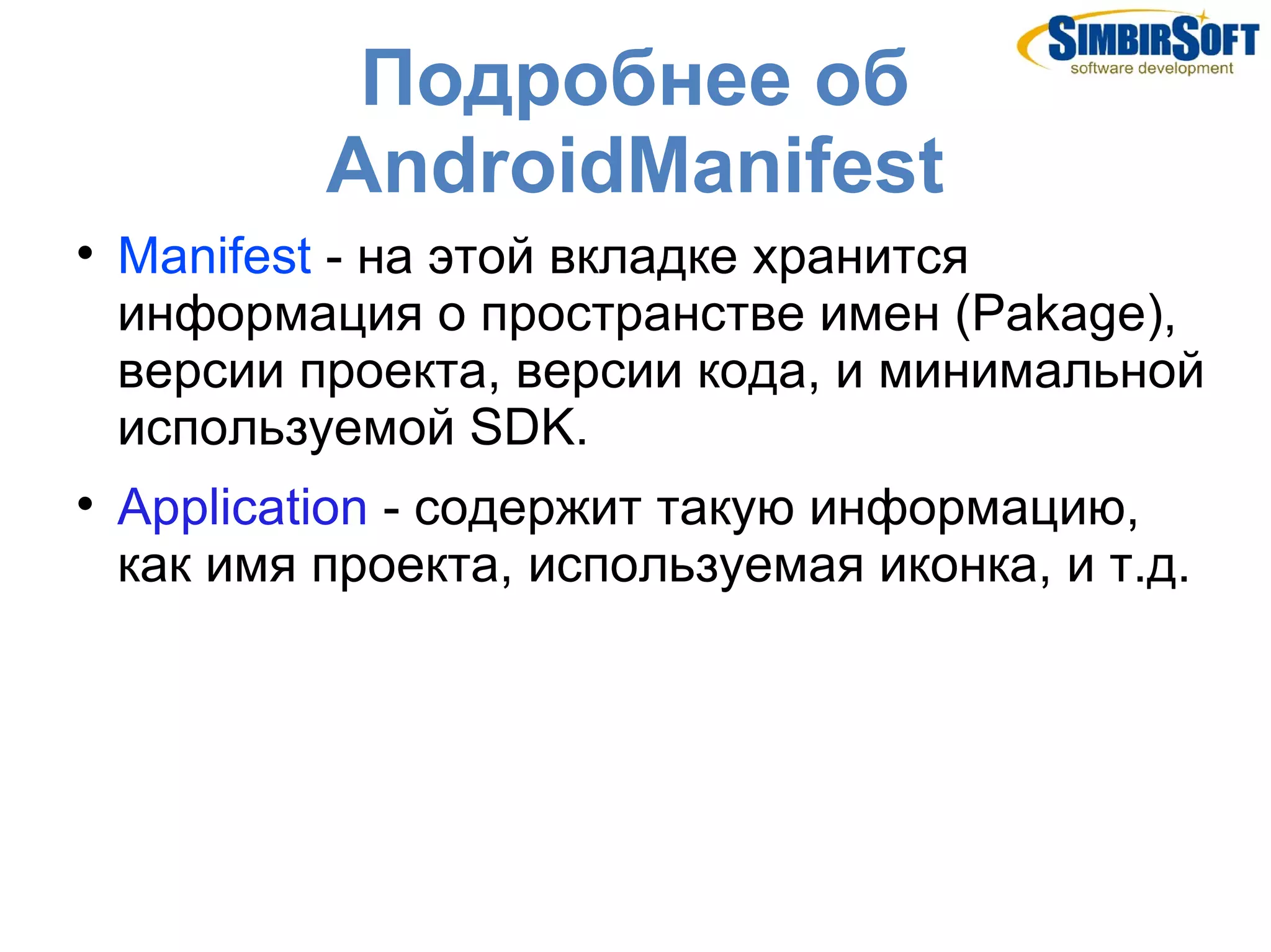 Подробнее об
            AndroidManifest

    Manifest - на этой вкладке хранится
    информация о пространстве имен (Pakage),
    версии проекта, версии кода, и минимальной
    используемой SDK.

    Application - содержит такую информацию,
    как имя проекта, используемая иконка, и т.д.
 