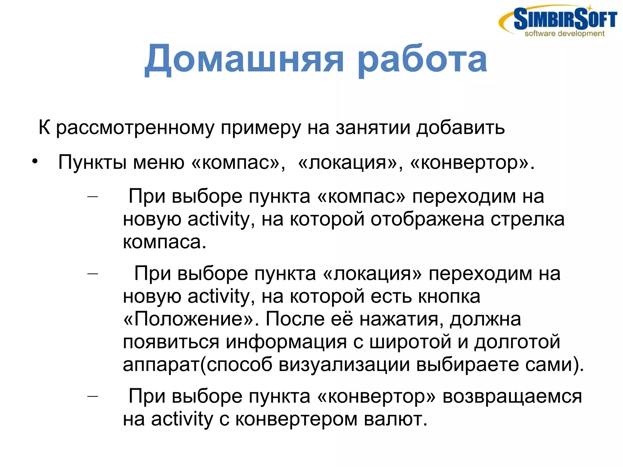 Домашняя работа
К рассмотренному примеру на занятии добавить
• Пункты меню «компас», «локация», «конвертор».
     –    При выборе пункта «компас» переходим на
         новую activity, на которой отображена стрелка
         компаса.
     –    При выборе пункта «локация» переходим на
         новую activity, на которой есть кнопка
         «Положение». После её нажатия, должна
         появиться информация с широтой и долготой
         аппарат(способ визуализации выбираете сами).
     –   При выборе пункта «конвертор» возвращаемся
         на activity с конвертером валют.
 