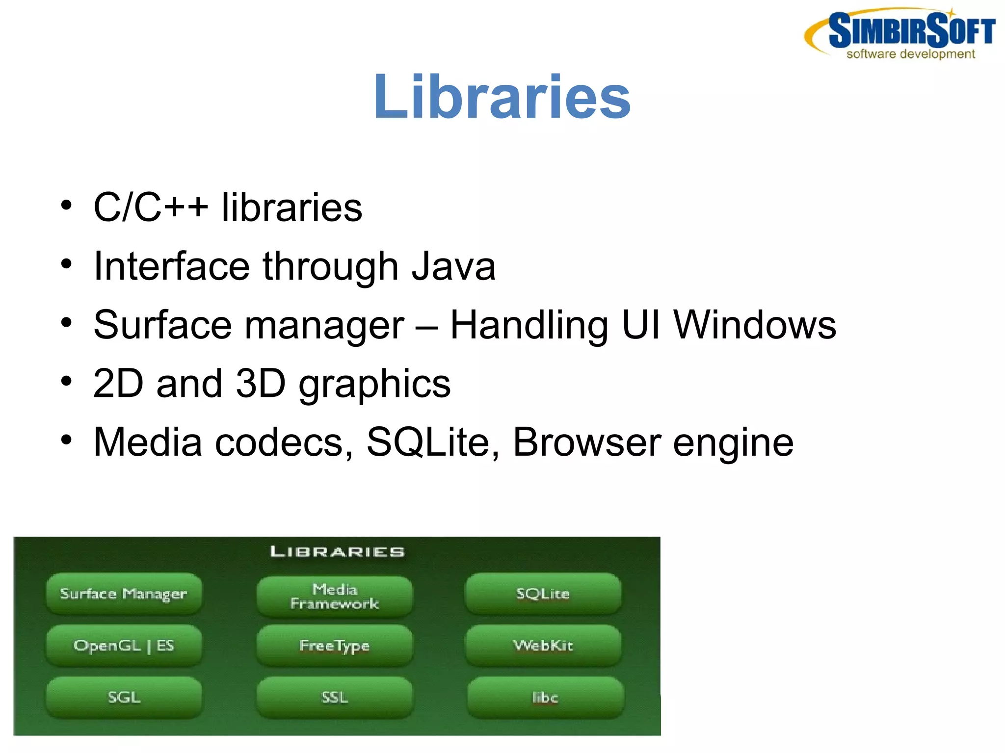 Libraries
•   C/C++ libraries
•   Interface through Java
•   Surface manager – Handling UI Windows
•   2D and 3D graphics
•   Media codecs, SQLite, Browser engine
 