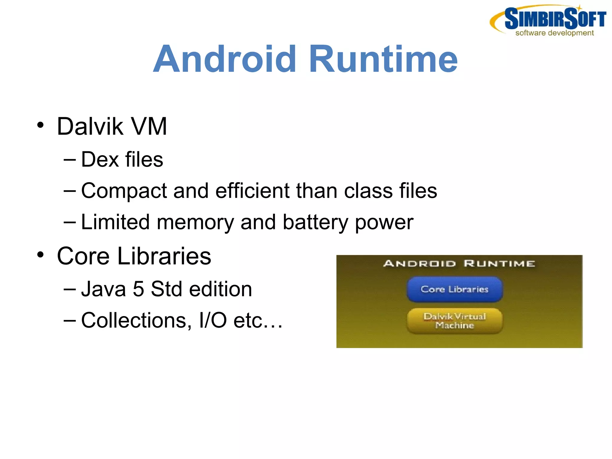 Android Runtime
• Dalvik VM
  – Dex files
  – Compact and efficient than class files
  – Limited memory and battery power
• Core Libraries
  – Java 5 Std edition
  – Collections, I/O etc…
 