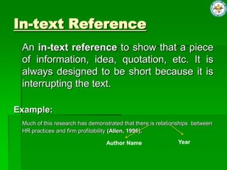 In-text Reference
An in-text reference to show that a piece
of information, idea, quotation, etc. It is
always designed to be short because it is
interrupting the text.
Example:
Much of this research has demonstrated that there is relationships between
HR practices and firm profitability (Allen, 1996).
Author Name Year