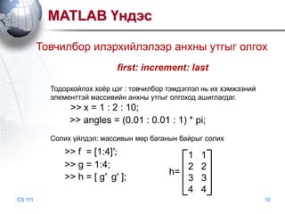 MATLAB Үндэс
Товчилбор илэрхийлэлээр анхны утгыг олгох
first: increment: last
Тодорхойлох хоѐр цэг : товчилбор тэмдэглэл нь их хэмжээний
элементтэй массивийн анхны утгыг олгоход ашиглагдаг.

>> x = 1 : 2 : 10;
>> angles = (0.01 : 0.01 : 1) * pi;
Солих үйлдэл: массивын мөр баганын байрыг солих

>> f = [1:4]′;
>> g = 1:4;
>> h = [ g′ g′ ];
CS 111

1
2
h=
3
4

1
2
3
4
10

 