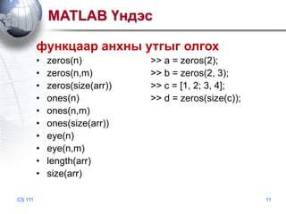 MATLAB Үндэс
функцаар анхны утгыг олгох
•
•
•
•
•
•
•
•
•
•
CS 111

zeros(n)
zeros(n,m)
zeros(size(arr))
ones(n)
ones(n,m)
ones(size(arr))
eye(n)
eye(n,m)
length(arr)
size(arr)

>> a = zeros(2);
>> b = zeros(2, 3);
>> c = [1, 2; 3, 4];
>> d = zeros(size(c));

11

 