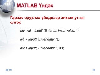 MATLAB Үндэс
Гараас оруулах үйлдлээр анхын утгыг
олгох
my_val = input( ‘Enter an input value: ’ );
in1 = input( ‘Enter data: ’ );
in2 = input( ‘Enter data: ’ ,`s`);

CS 111

12

 
