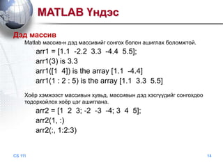 MATLAB Үндэс
Дэд массив
Matlab массив-н дэд массивийг сонгох болон ашиглах боломжтой.

arr1 = [1.1 -2.2 3.3 -4.4 5.5];
arr1(3) is 3.3
arr1([1 4]) is the array [1.1 -4.4]
arr1(1 : 2 : 5) is the array [1.1 3.3 5.5]
Хоѐр хэмжээст массивын хувьд, массивын дэд хэсгүүдийг сонгохдоо
тодорхойлох хоѐр цэг ашиглана.

arr2 = [1 2 3; -2 -3 -4; 3 4 5];
arr2(1, :)
arr2(:, 1:2:3)

CS 111

14

 