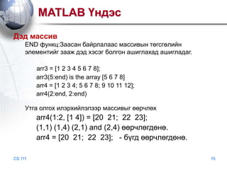 MATLAB Үндэс
Дэд массив
END функц:Заасан байрлалаас массивын төгсгөлийн
элементийг зааж дэд хэсэг болгон ашиглахад ашигладаг.
arr3 = [1 2 3 4 5 6 7 8];
arr3(5:end) is the array [5 6 7 8]
arr4 = [1 2 3 4; 5 6 7 8; 9 10 11 12];
arr4(2:end, 2:end)
Утга олгох илэрхийлэлээр массивыг өөрчлөх

arr4(1:2, [1 4]) = [20 21; 22 23];
(1,1) (1,4) (2,1) and (2,4) өөрчлөгдөнө.
arr4 = [20 21; 22 23]; - бүгд өөрчлөгдөнө.
CS 111

15

 
