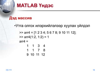 MATLAB Үндэс
Дэд массив

•Утга олгох илэрхийлэлээр хуулах үйлдэл
>> arr4 = [1 2 3 4; 5 6 7 8; 9 10 11 12];
>> arr4(1:2, 1:2) = 1
arr4 =
1 1 3 4
1 1 7 8
9 10 11 12

CS 111

16

 