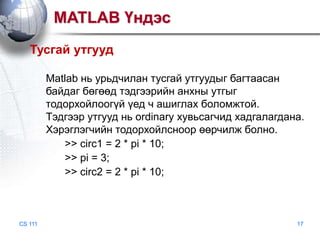 MATLAB Үндэс
Тусгай утгууд
Matlab нь урьдчилан тусгай утгуудыг багтаасан
байдаг бөгөөд тэдгээрийн анхны утгыг
тодорхойлоогүй үед ч ашиглах боломжтой.
Тэдгээр утгууд нь ordinary хувьсагчид хадгалагдана.
Хэрэглэгчийн тодорхойлсноор өөрчилж болно.
>> circ1 = 2 * pi * 10;
>> pi = 3;
>> circ2 = 2 * pi * 10;

CS 111

17

 