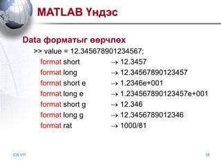 MATLAB Үндэс
Data форматыг өөрчлөх
>> value = 12.345678901234567;
format short
12.3457
format long
12.34567890123457
format short e
1.2346e+001
format long e
1.234567890123457e+001
format short g
12.346
format long g
12.3456789012346
format rat
1000/81

CS 111

18

 