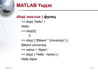 MATLAB Үндэс
disp( массив ) функц
>> disp( 'Hello' )
Hello
>> disp(5)
5
>> disp( [ 'Bilkent ' 'University' ] )
Bilkent University
>> name = 'Alper';
>> disp( [ 'Hello ' name ] )
Hello Alper
CS 111

19

 