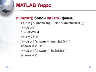 MATLAB Үндэс
num2str() болон int2str() функц
>> d = [ num2str(16) '-Feb-' num2str(2004) ];
>> disp(d)
16-Feb-2004
>> x = 23.11;
>> disp( [ 'answer = ' num2str(x) ] )
answer = 23.11
>> disp( [ 'answer = ' int2str(x) ] )
answer = 23

CS 111

20

 