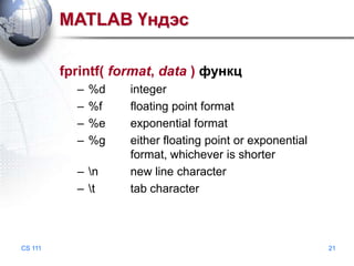 MATLAB Үндэс
fprintf( format, data ) функц
–
–
–
–

%d
%f
%e
%g

– n
– t

CS 111

integer
floating point format
exponential format
either floating point or exponential
format, whichever is shorter
new line character
tab character

21

 