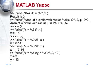 MATLAB Үндэс
>> fprintf( 'Result is %d', 3 )
Result is 3
>> fprintf( 'Area of a circle with radius %d is %f', 3, pi*3^2 )
Area of a circle with radius 3 is 28.274334
>> x = 5;
>> fprintf( 'x = %3d', x )
x= 5
>> x = pi;
>> fprintf( 'x = %0.2f', x )
x = 3.14
>> fprintf( 'x = %6.2f', x )
x = 3.14
>> fprintf( 'x = %dny = %dn', 3, 13 )
x=3
y = 13
CS 111

22

 