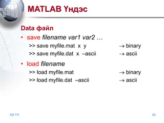 MATLAB Үндэс
Data файл
• save filename var1 var2 …
>> save myfile.mat x y
>> save myfile.dat x –ascii

binary
ascii

• load filename
>> load myfile.mat
>> load myfile.dat –ascii

CS 111

binary
ascii

23

 