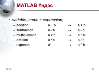 MATLAB Үндэс
• variable_name = expression;
–
–
–
–
–

CS 111

addition
subtraction
multiplication
division
exponent

a+b
a-b
axb
a/b
ab

a+b
a-b
a*b
a/b
a^b

24

 