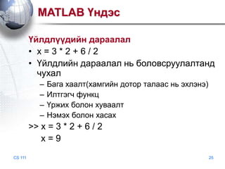 MATLAB Үндэс
Үйлдлүүдийн дараалал
• x=3*2+6/2
• Үйлдлийн дараалал нь боловсруулалтанд
чухал
–
–
–
–

Бага хаалт(хамгийн дотор талаас нь эхлэнэ)
Илтгэгч функц
Үржих болон хуваалт
Нэмэх болон хасах

>> x = 3 * 2 + 6 / 2
x=9
CS 111

25

 