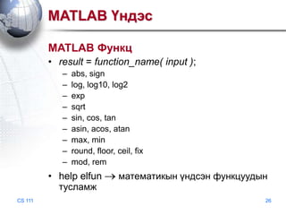 MATLAB Үндэс
MATLAB Функц
• result = function_name( input );
–
–
–
–
–
–
–
–
–

abs, sign
log, log10, log2
exp
sqrt
sin, cos, tan
asin, acos, atan
max, min
round, floor, ceil, fix
mod, rem

• help elfun
тусламж
CS 111

математикын үндсэн функцуудын
26

 