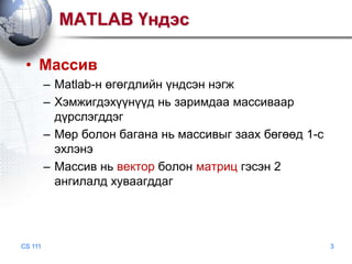 MATLAB Үндэс
• Массив
– Matlab-н өгөгдлийн үндсэн нэгж
– Хэмжигдэхүүнүүд нь заримдаа массиваар
дүрслэгддэг
– Мөр болон багана нь массивыг заах бөгөөд 1-с
эхлэнэ
– Массив нь вектор болон матриц гэсэн 2
ангилалд хуваагддаг

CS 111

3

 
