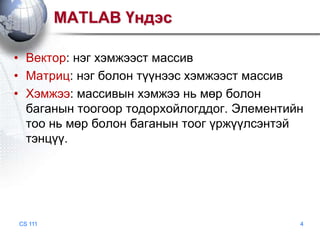 MATLAB Үндэс
• Вектор: нэг хэмжээст массив
• Матриц: нэг болон түүнээс хэмжээст массив
• Хэмжээ: массивын хэмжээ нь мөр болон
баганын тоогоор тодорхойлогддог. Элементийн
тоо нь мөр болон баганын тоог үржүүлсэнтэй
тэнцүү.

CS 111

4

 