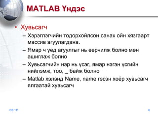 MATLAB Үндэс
• Хувьсагч
– Хэрэглэгчийн тодорхойлсон санах ойн хязгаарт
массив агуулагдана.
– Ямар ч үед агуулгыг нь өөрчилж болно мөн
ашиглаж болно
– Хувьсагчийн нэр нь үсэг, ямар нэгэн үсгийн
нийлэмж, тоо, _ байж болно
– Matlab хэлэнд Name, name гэсэн хоѐр хувьсагч
ялгаатай хувьсагч

CS 111

6

 