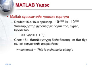 MATLAB Үндэс
• Matlab хувьсагчийн үндсэн төрлүүд
– Double:15-с 16-н ороноор 10-308 to 10308
хязгаар дотор дүрслэгдэх бодит тоо, зураг,
бүхэл тоо

>> var = 1 + i ;
– Char: 16-н битийн утгууд байх бөгөөд нэг бит бүр
нь нэг тэмдэгтийг илэрхийлнэ
>> comment = ‘This is a character string’ ;

CS 111

7

 