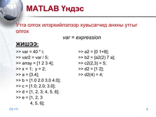 MATLAB Үндэс
Утга олгох илэрхийлэлээр хувьсагчид анхны утгыг
олгох
var = expression
ЖИШЭЭ:
>> var = 40 * i;
>> var2 = var / 5;
>> array = [1 2 3 4];
>> x = 1; y = 2;
>> a = [3.4];
>> b = [1.0 2.0 3.0 4.0];
>> c = [1.0; 2.0; 3.0];
>> d = [1, 2, 3; 4, 5, 6];
>> e = [1, 2, 3
4, 5, 6];
CS 111

>> a2 = [0 1+8];
>> b2 = [a2(2) 7 a];
>> c2(2,3) = 5;
>> d2 = [1 2];
>> d2(4) = 4;

8

 
