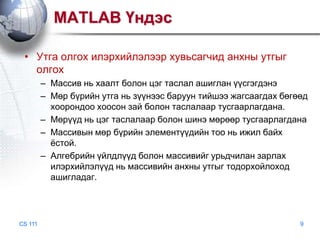 MATLAB Үндэс
• Утга олгох илэрхийлэлээр хувьсагчид анхны утгыг
олгох
– Массив нь хаалт болон цэг таслал ашиглан үүсгэгдэнэ
– Мөр бүрийн утга нь зүүнээс баруун тийшээ жагсаагдах бөгөөд
хоорондоо хоосон зай болон таслалаар тусгаарлагдана.
– Мөрүүд нь цэг таслалаар болон шинэ мөрөөр тусгаарлагдана
– Массивын мөр бүрийн элементүүдийн тоо нь ижил байх
ѐстой.
– Алгебрийн үйлдлүүд болон массивийг урьдчилан зарлах
илэрхийлэлүүд нь массивийн анхны утгыг тодорхойлоход
ашигладаг.

CS 111

9

 