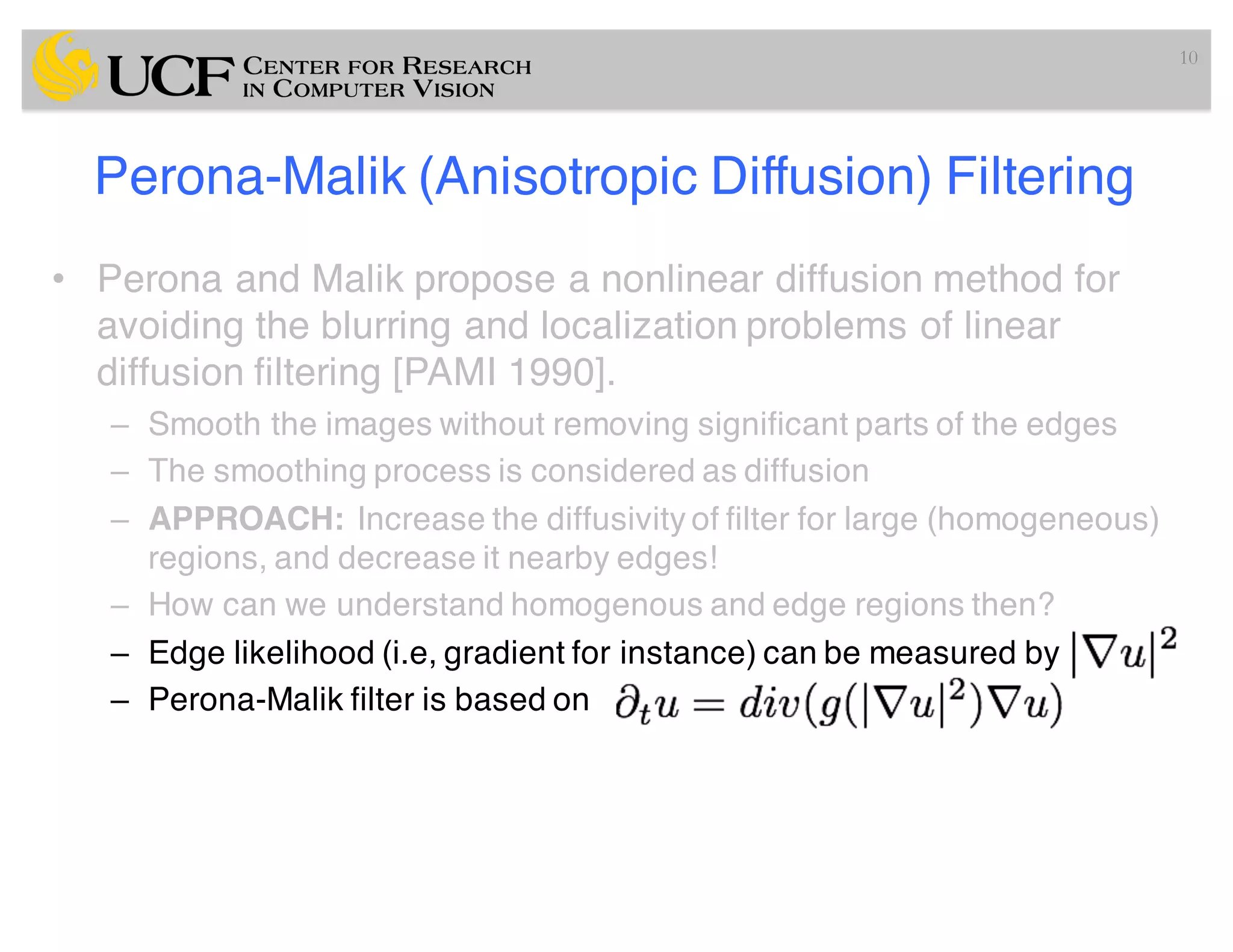 Perona-Malik (Anisotropic Diffusion) Filtering
• Perona and Malik propose a nonlinear diffusion method for
avoiding the blurring and localization problems of linear
diffusion filtering [PAMI 1990].
– Smooth the images without removing significant parts of the edges
– The smoothing process is considered as diffusion
– APPROACH: Increase the diffusivity of filter for large (homogeneous)
regions, and decrease it nearby edges!
– How can we understand homogenous and edge regions then?
– Edge likelihood (i.e, gradient for instance) can be measured by
– Perona-Malik filter is based on
10
 