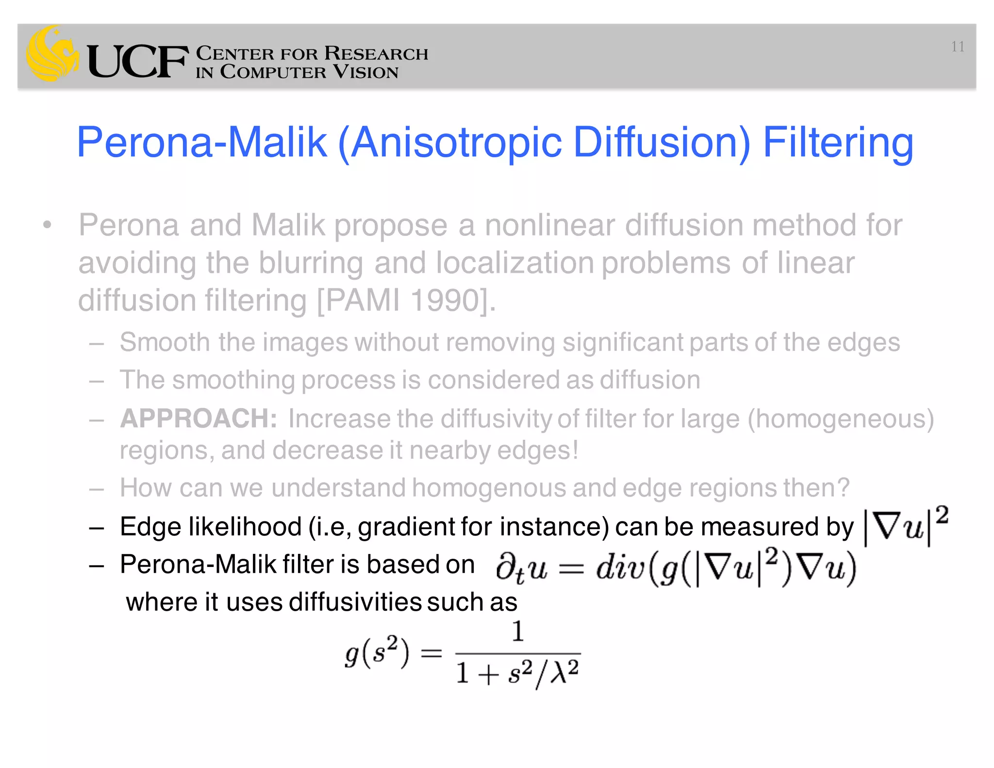 Perona-Malik (Anisotropic Diffusion) Filtering
• Perona and Malik propose a nonlinear diffusion method for
avoiding the blurring and localization problems of linear
diffusion filtering [PAMI 1990].
– Smooth the images without removing significant parts of the edges
– The smoothing process is considered as diffusion
– APPROACH: Increase the diffusivity of filter for large (homogeneous)
regions, and decrease it nearby edges!
– How can we understand homogenous and edge regions then?
– Edge likelihood (i.e, gradient for instance) can be measured by
– Perona-Malik filter is based on
where it uses diffusivities such as
11
 