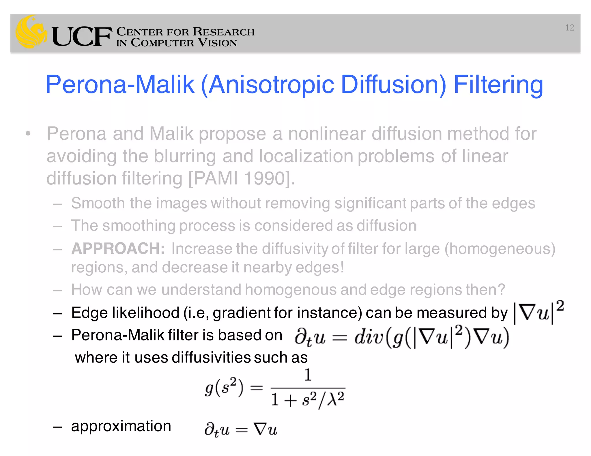 Perona-Malik (Anisotropic Diffusion) Filtering
• Perona and Malik propose a nonlinear diffusion method for
avoiding the blurring and localization problems of linear
diffusion filtering [PAMI 1990].
– Smooth the images without removing significant parts of the edges
– The smoothing process is considered as diffusion
– APPROACH: Increase the diffusivity of filter for large (homogeneous)
regions, and decrease it nearby edges!
– How can we understand homogenous and edge regions then?
– Edge likelihood (i.e, gradient for instance) can be measured by
– Perona-Malik filter is based on
where it uses diffusivities such as
– approximation
12
 