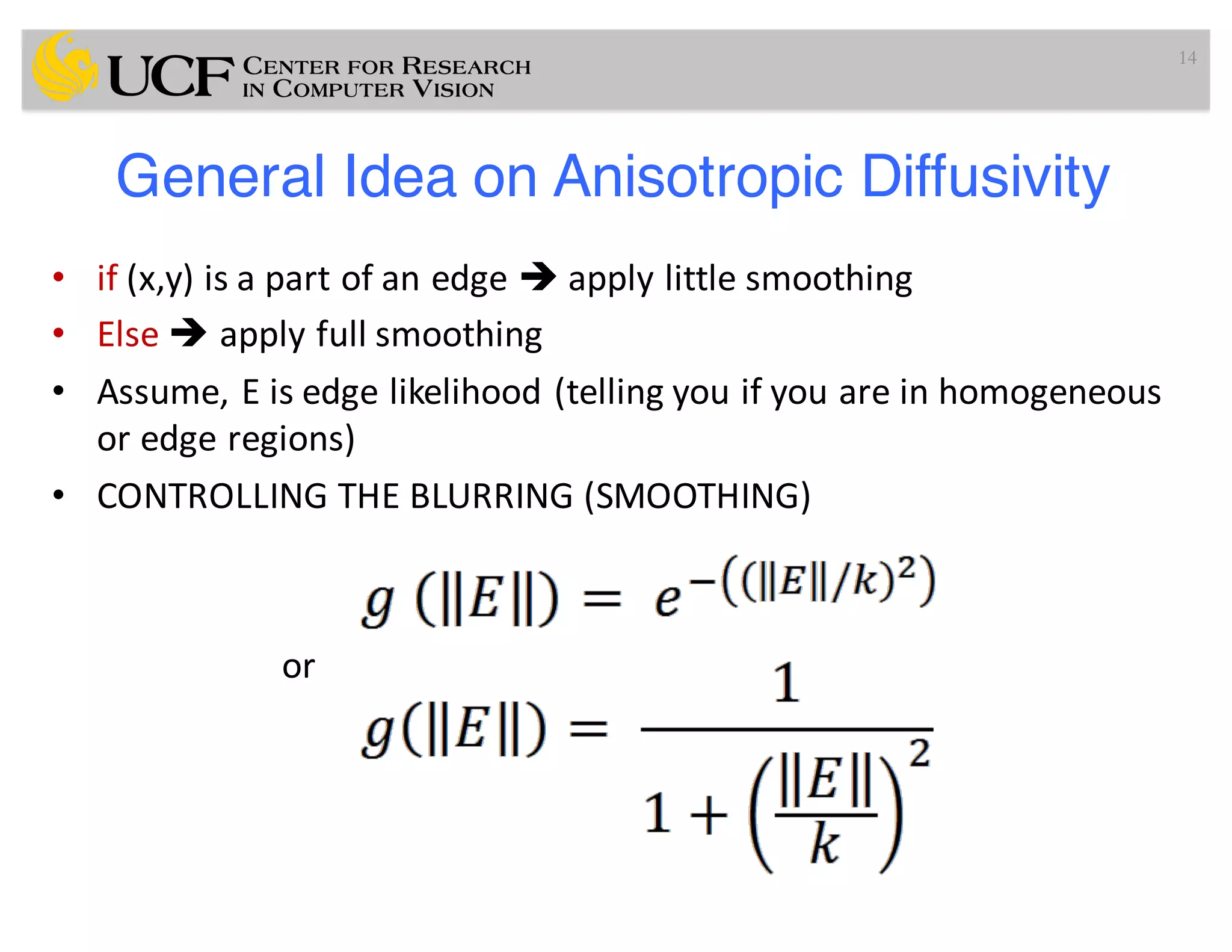 General Idea on Anisotropic Diffusivity
• if (x,y)	is	a	part	of	an	edge	è apply	little	smoothing
• Else	è apply	full	smoothing
• Assume,	E	is	edge	likelihood	(telling	you	if	you	are	in	homogeneous	
or	edge	regions)
• CONTROLLING	THE	BLURRING	(SMOOTHING)
or
14
 
