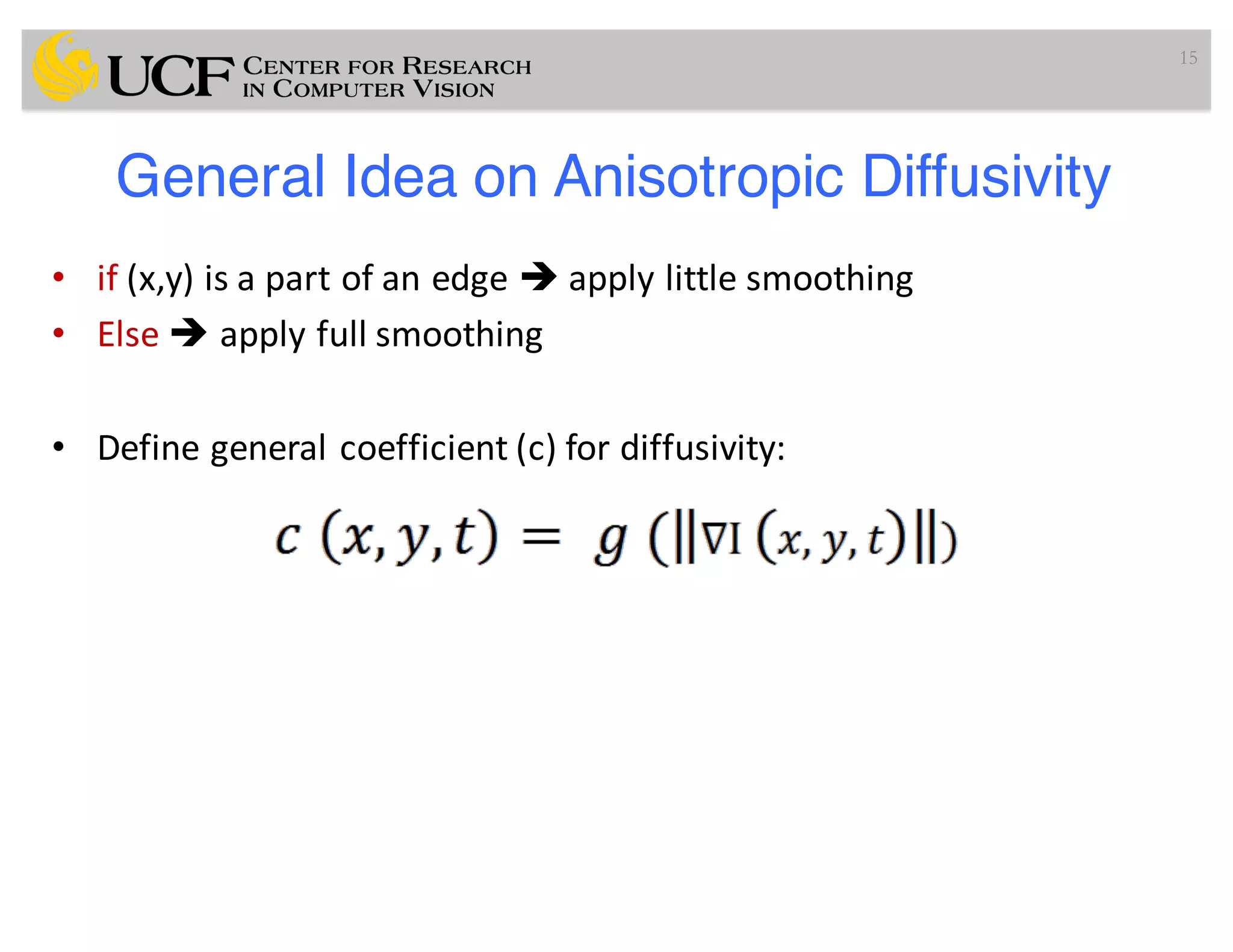 General Idea on Anisotropic Diffusivity
• if (x,y)	is	a	part	of	an	edge	è apply	little	smoothing
• Else	è apply	full	smoothing
• Define	general	coefficient	(c)	for	diffusivity:
15
 