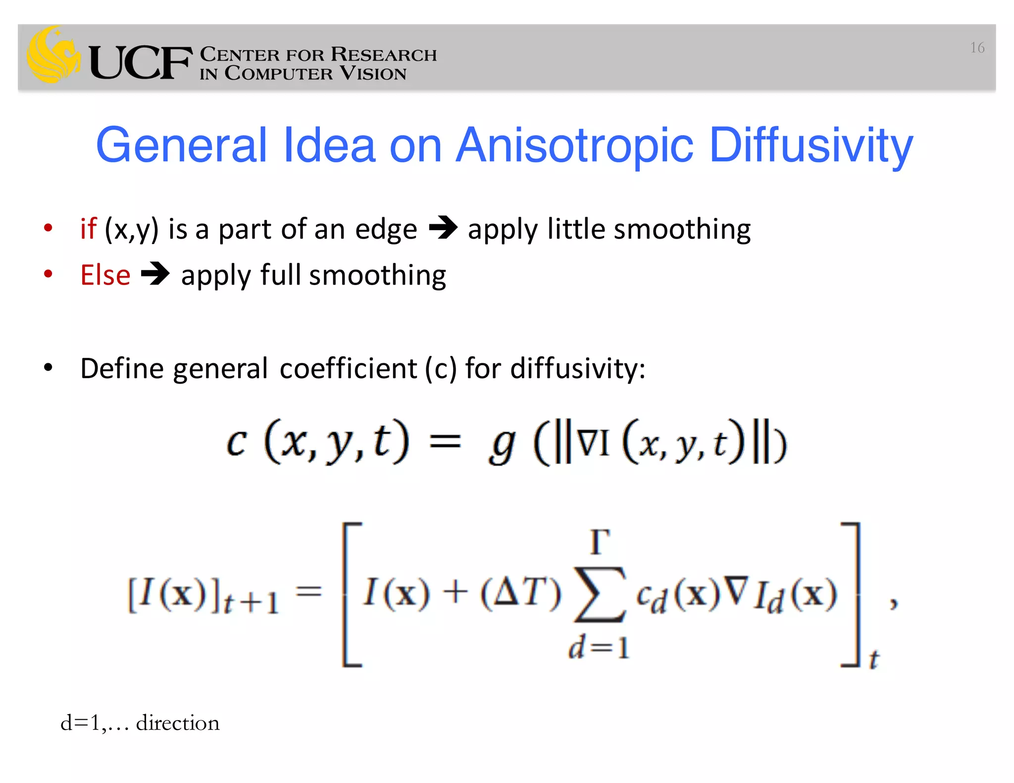General Idea on Anisotropic Diffusivity
• if (x,y)	is	a	part	of	an	edge	è apply	little	smoothing
• Else	è apply	full	smoothing
• Define	general	coefficient	(c)	for	diffusivity:
16
d=1,… direction
 