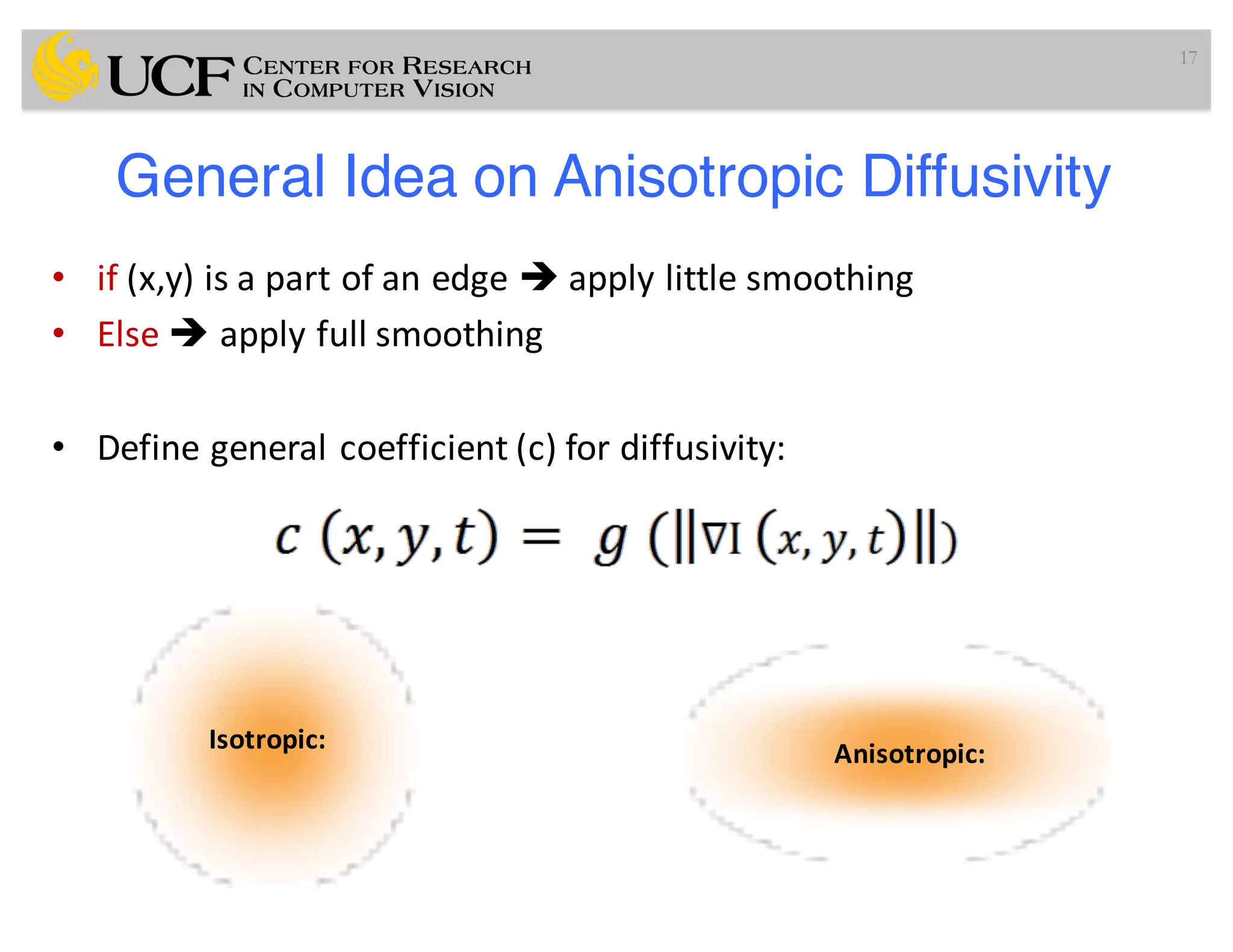 General Idea on Anisotropic Diffusivity
• if (x,y)	is	a	part	of	an	edge	è apply	little	smoothing
• Else	è apply	full	smoothing
• Define	general	coefficient	(c)	for	diffusivity:
17
Isotropic: Anisotropic:
 