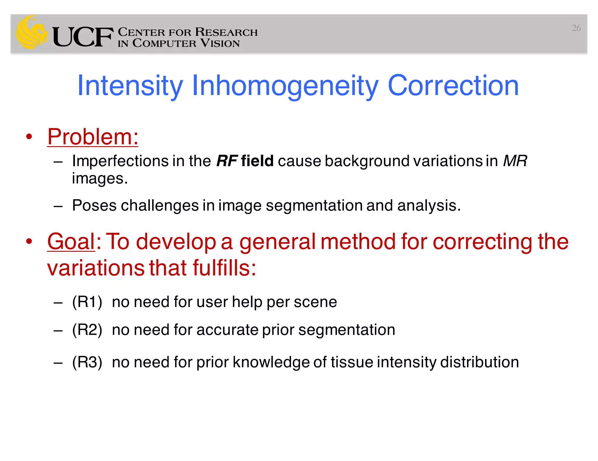 Intensity Inhomogeneity Correction
• Problem:
– Imperfections in the RF field cause background variations in MR
images.
– Poses challenges in image segmentation and analysis.
• Goal: To develop a general method for correcting the
variations that fulfills:
– (R1) no need for user help per scene
– (R2) no need for accurate prior segmentation
– (R3) no need for prior knowledge of tissue intensity distribution
26
 