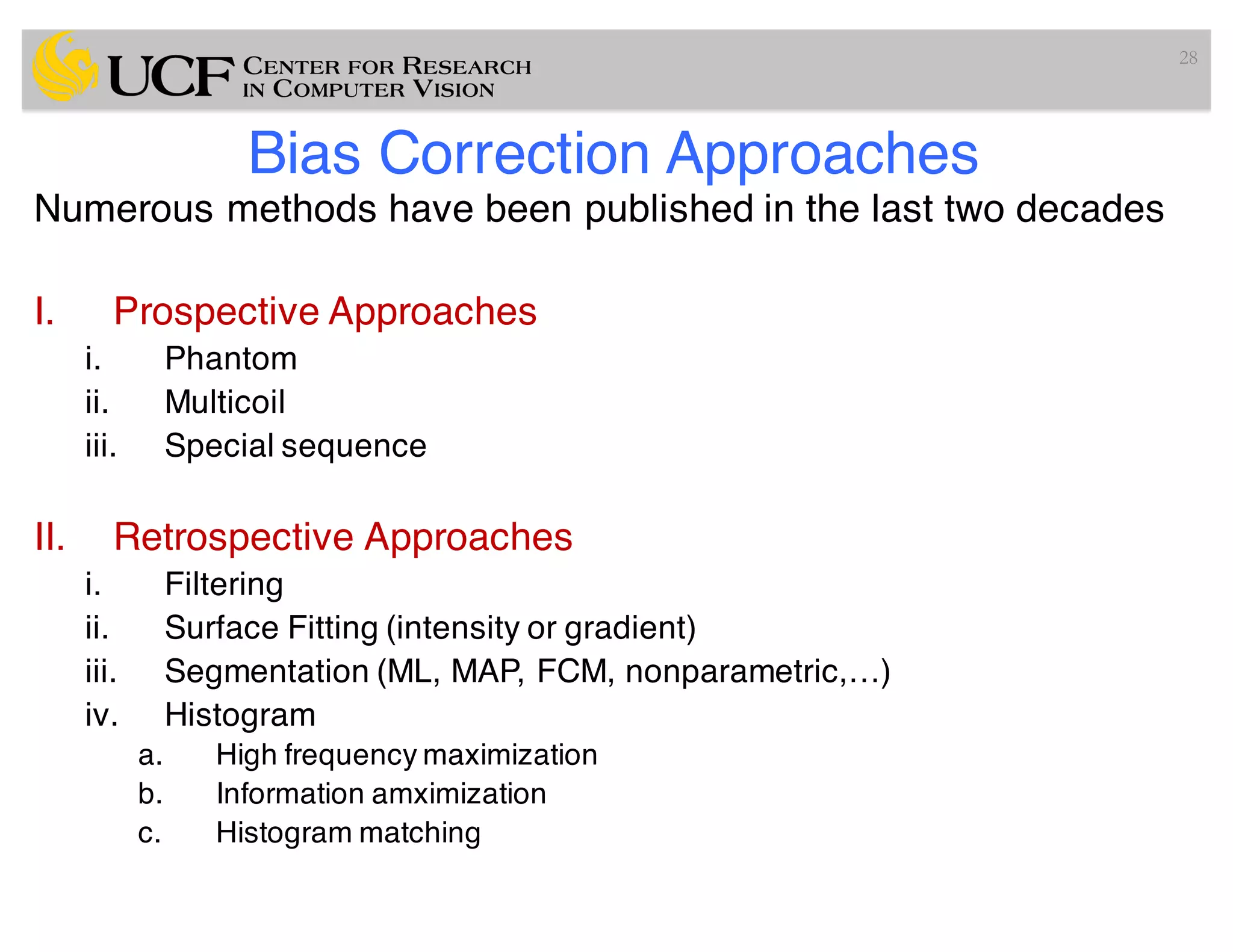 Bias Correction Approaches
Numerous methods have been published in the last two decades
I. Prospective Approaches
i. Phantom
ii. Multicoil
iii. Special sequence
II. Retrospective Approaches
i. Filtering
ii. Surface Fitting (intensity or gradient)
iii. Segmentation (ML, MAP, FCM, nonparametric,…)
iv. Histogram
a. High frequency maximization
b. Information amximization
c. Histogram matching
28
 