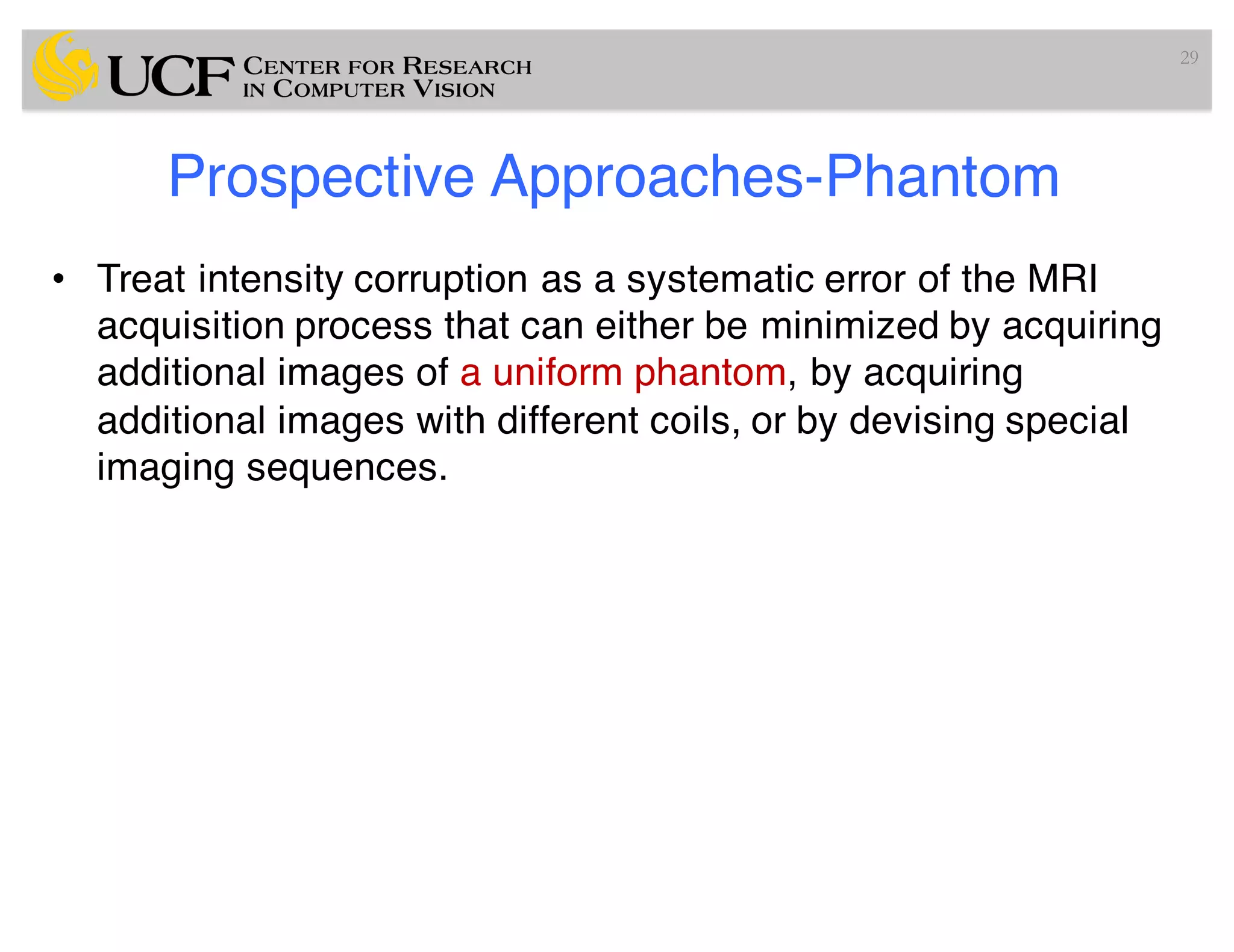 Prospective Approaches-Phantom
• Treat intensity corruption as a systematic error of the MRI
acquisition process that can either be minimized by acquiring
additional images of a uniform phantom, by acquiring
additional images with different coils, or by devising special
imaging sequences.
29
 