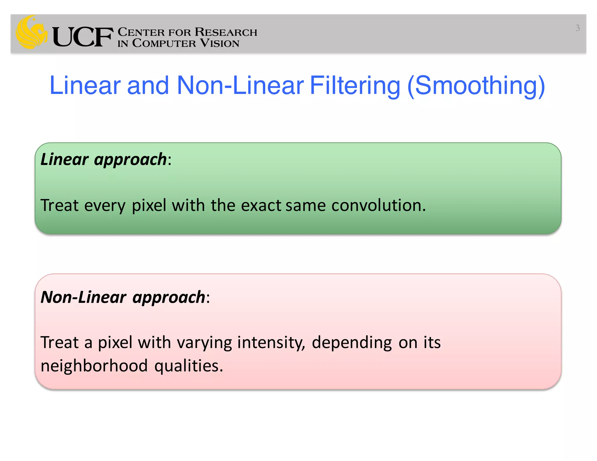 Linear and Non-Linear Filtering (Smoothing)
3
Linear	approach:
Treat	every	pixel	with	the	exact	same	convolution.
Non-Linear	approach:
Treat	a	pixel	with	varying	intensity,	depending	on	its	
neighborhood	qualities.
 