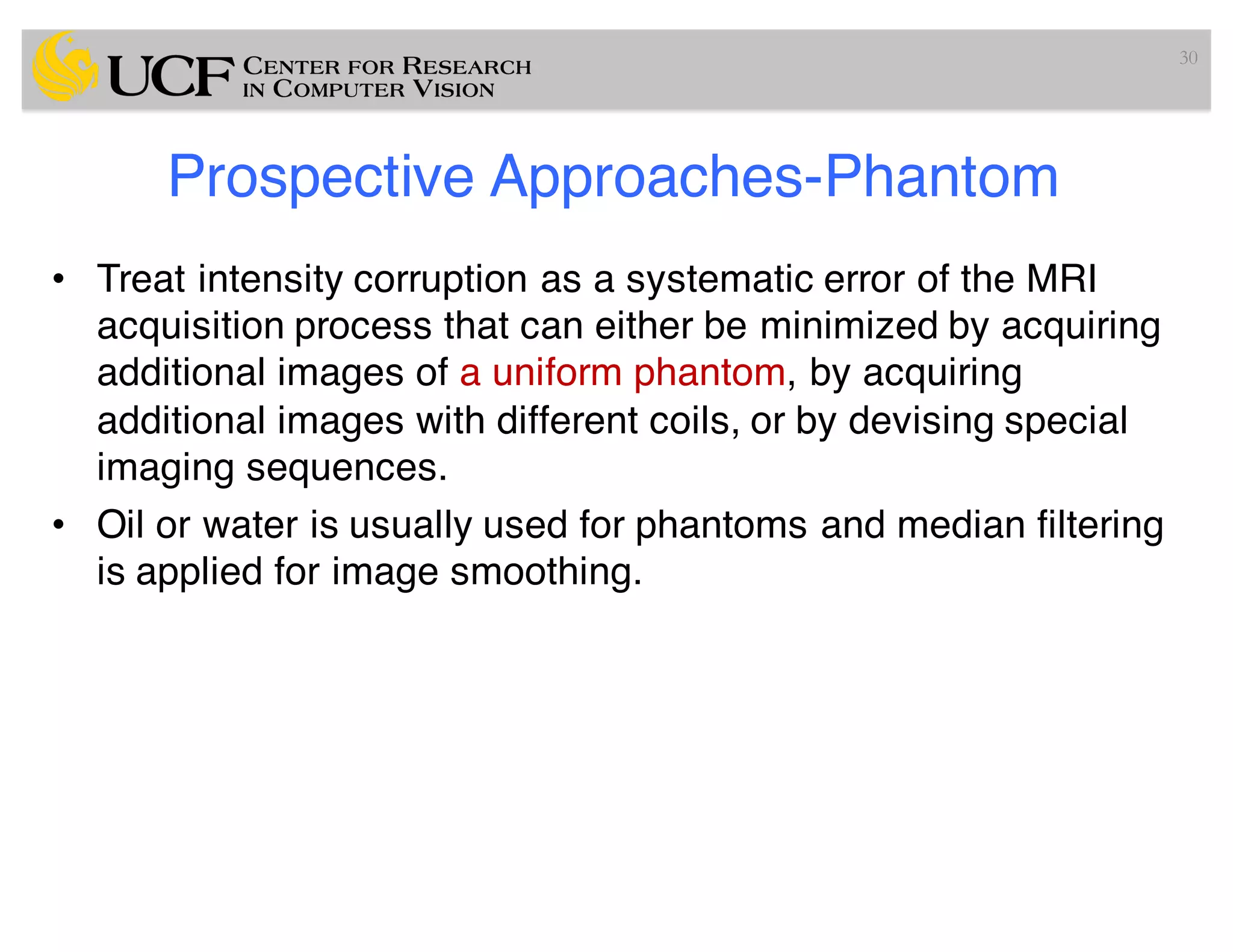 Prospective Approaches-Phantom
• Treat intensity corruption as a systematic error of the MRI
acquisition process that can either be minimized by acquiring
additional images of a uniform phantom, by acquiring
additional images with different coils, or by devising special
imaging sequences.
• Oil or water is usually used for phantoms and median filtering
is applied for image smoothing.
30
 