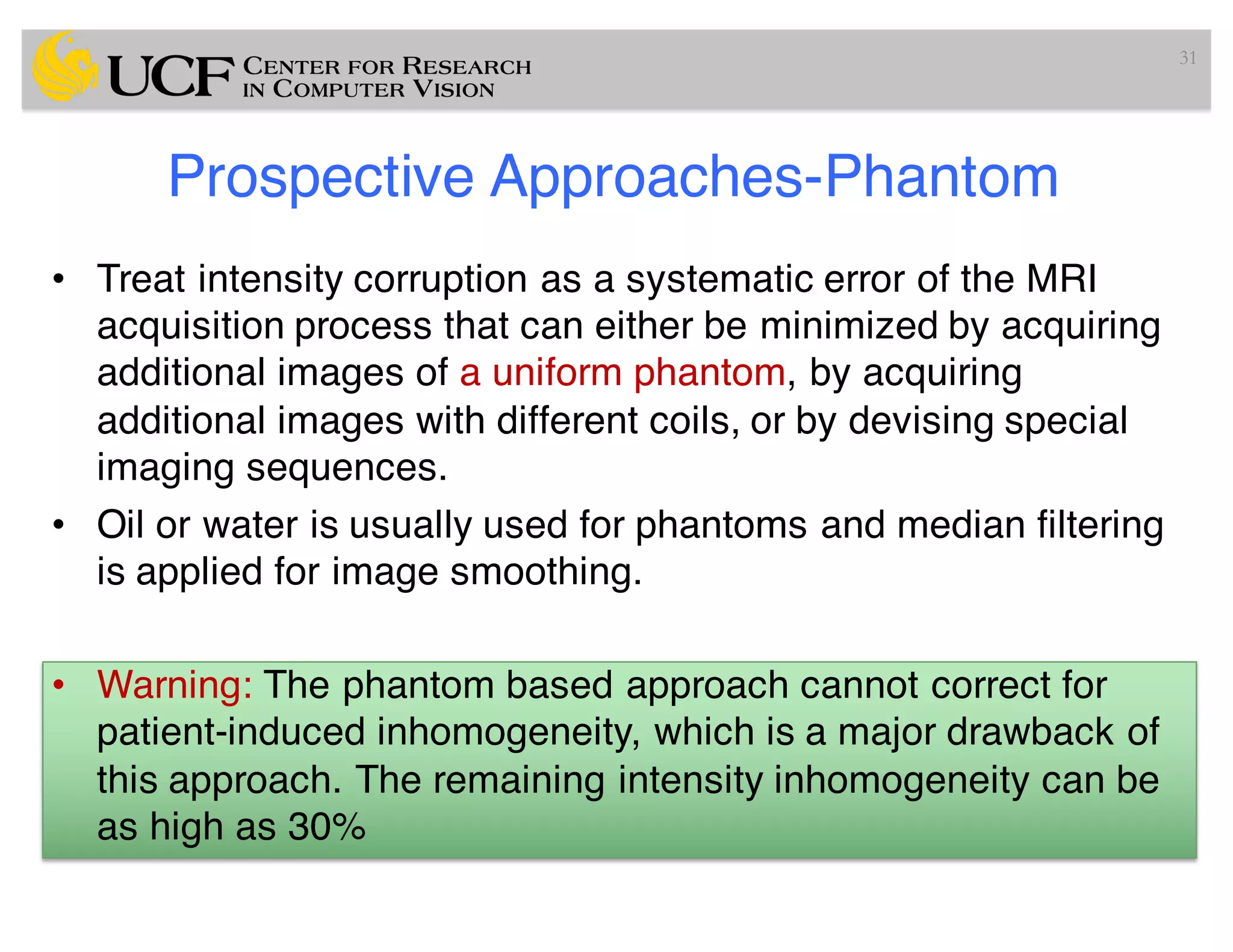 Prospective Approaches-Phantom
• Treat intensity corruption as a systematic error of the MRI
acquisition process that can either be minimized by acquiring
additional images of a uniform phantom, by acquiring
additional images with different coils, or by devising special
imaging sequences.
• Oil or water is usually used for phantoms and median filtering
is applied for image smoothing.
• Warning: The phantom based approach cannot correct for
patient-induced inhomogeneity, which is a major drawback of
this approach. The remaining intensity inhomogeneity can be
as high as 30%
31
 