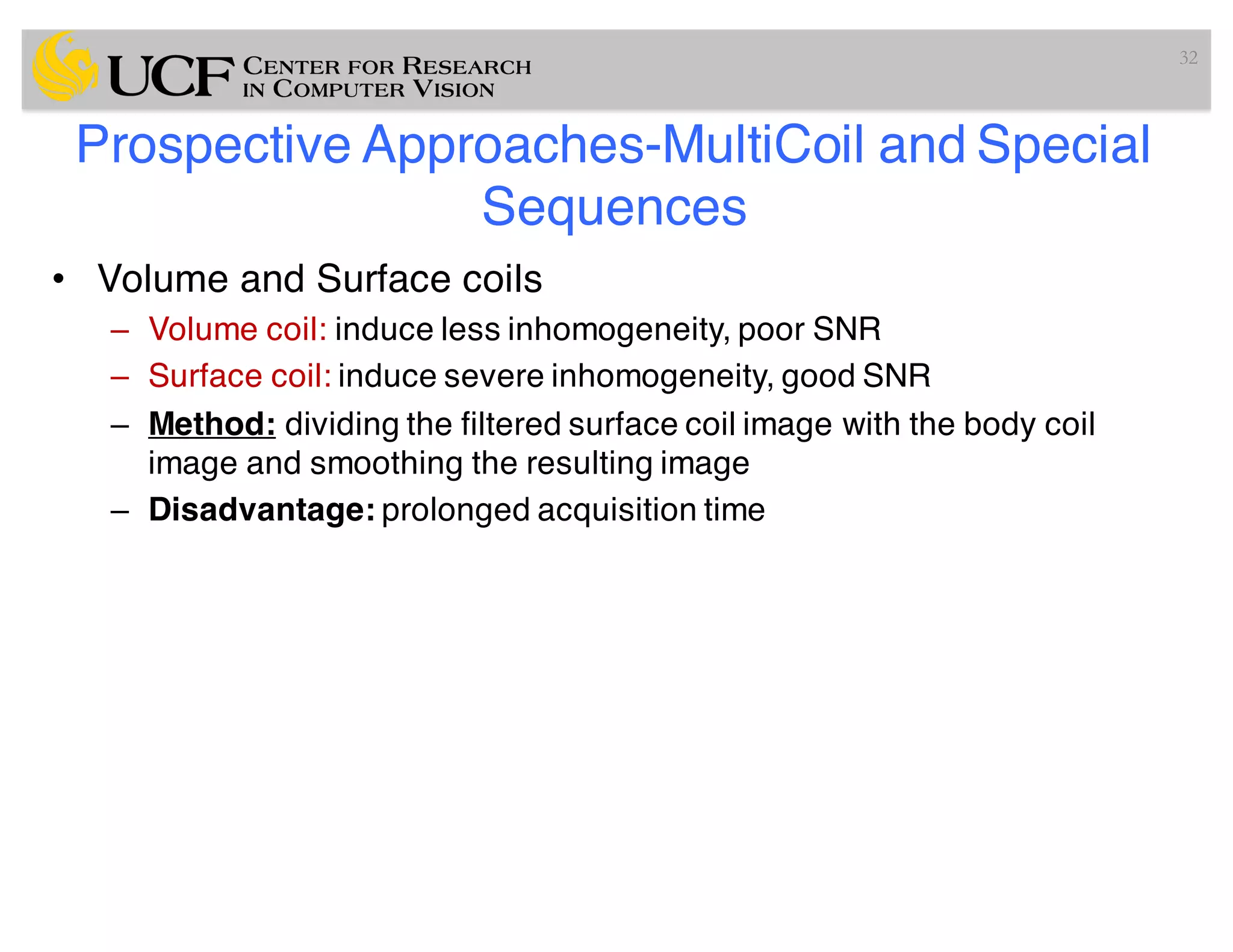 Prospective Approaches-MultiCoil and Special
Sequences
• Volume and Surface coils
– Volume coil: induce less inhomogeneity, poor SNR
– Surface coil: induce severe inhomogeneity, good SNR
– Method: dividing the filtered surface coil image with the body coil
image and smoothing the resulting image
– Disadvantage: prolonged acquisition time
32
 